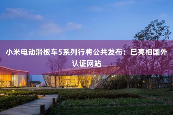 小米电动滑板车5系列行将公共发布：已亮相国外认证网站