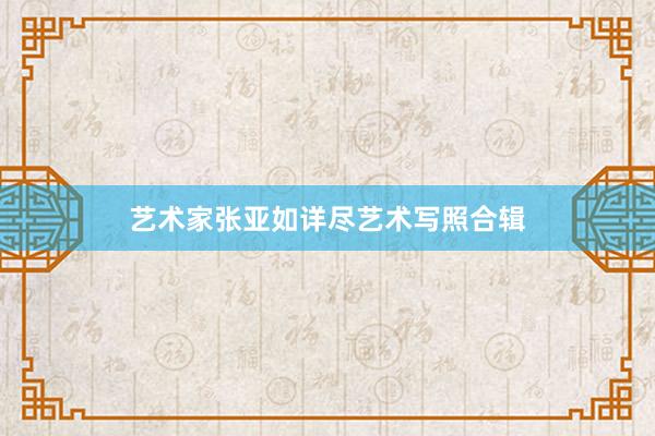 艺术家张亚如详尽艺术写照合辑