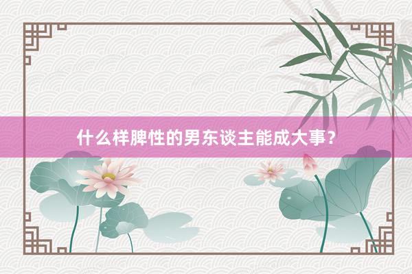 什么样脾性的男东谈主能成大事？