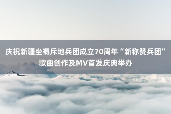 庆祝新疆坐褥斥地兵团成立70周年“新称赞兵团”歌曲创作及MV首发庆典举办