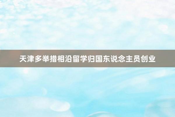 天津多举措相沿留学归国东说念主员创业
