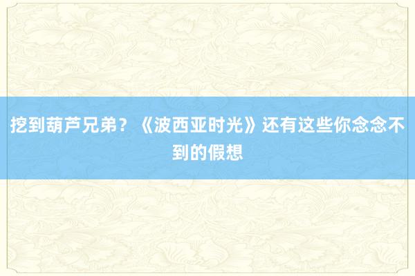 挖到葫芦兄弟？《波西亚时光》还有这些你念念不到的假想