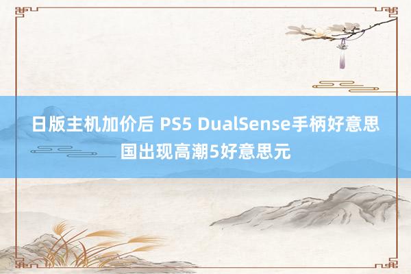 日版主机加价后 PS5 DualSense手柄好意思国出现高潮5好意思元