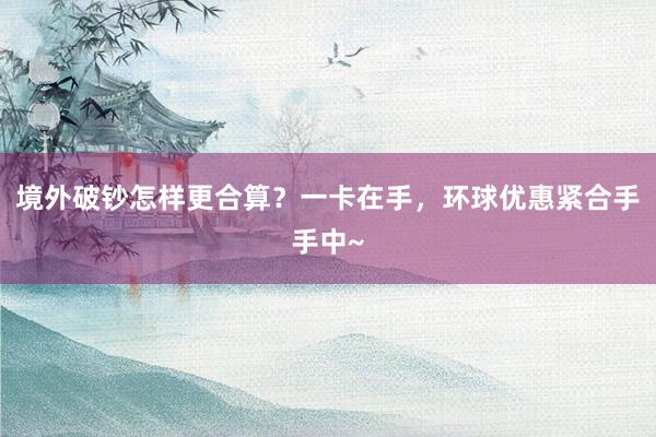 境外破钞怎样更合算？一卡在手，环球优惠紧合手手中~