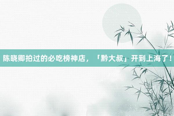 陈晓卿拍过的必吃榜神店，「黔大叔」开到上海了！