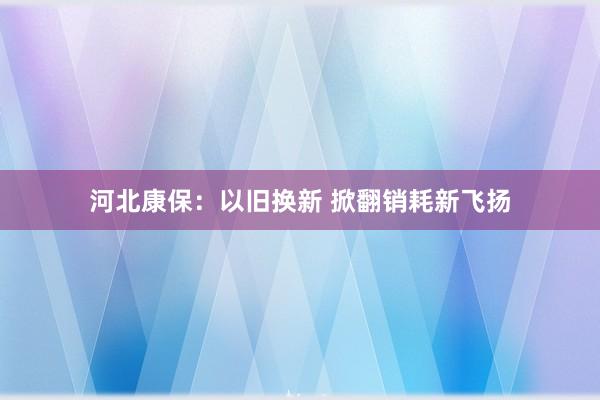 河北康保：以旧换新 掀翻销耗新飞扬