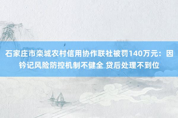 石家庄市栾城农村信用协作联社被罚140万元：因钤记风险防控机制不健全 贷后处理不到位