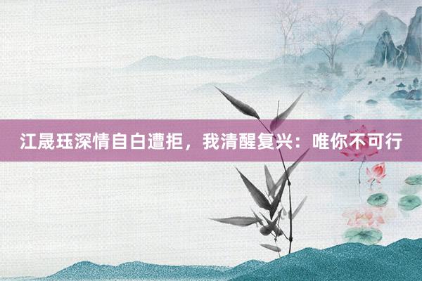 江晟珏深情自白遭拒，我清醒复兴：唯你不可行