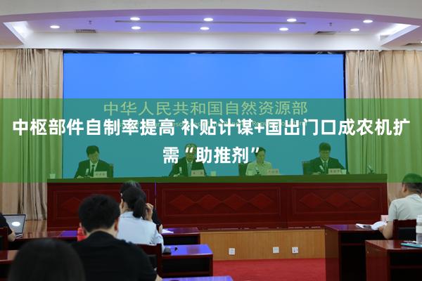 中枢部件自制率提高 补贴计谋+国出门口成农机扩需“助推剂”