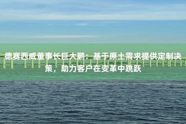 德赛西威董事长巨大鹏：基于原土需求提供定制决策，助力客户在变革中跳跃