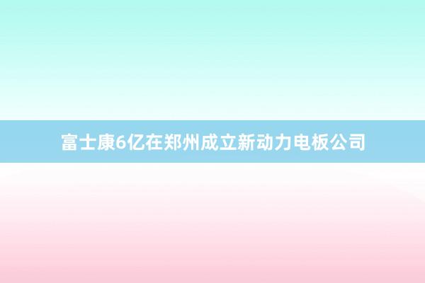 富士康6亿在郑州成立新动力电板公司