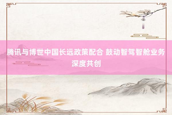 腾讯与博世中国长远政策配合 鼓动智驾智舱业务深度共创