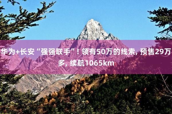 华为+长安“强强联手”! 领有50万的线索, 预售29万多, 续航1065km