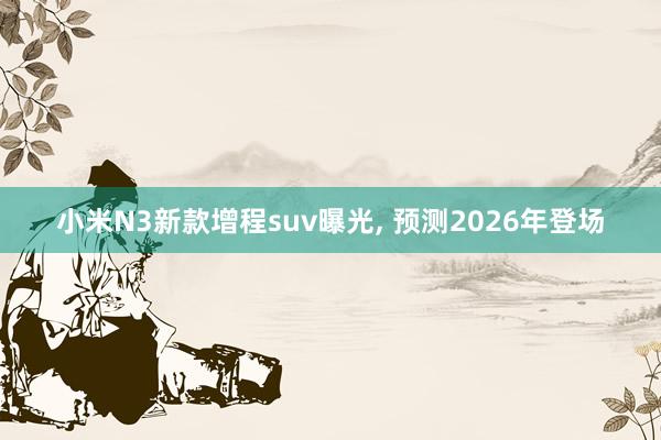 小米N3新款增程suv曝光, 预测2026年登场