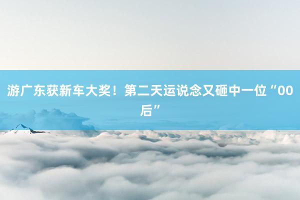 游广东获新车大奖！第二天运说念又砸中一位“00后”