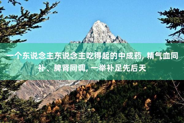 一个东说念主东说念主吃得起的中成药, 精气血同补、脾肾同调, 一举补足先后天