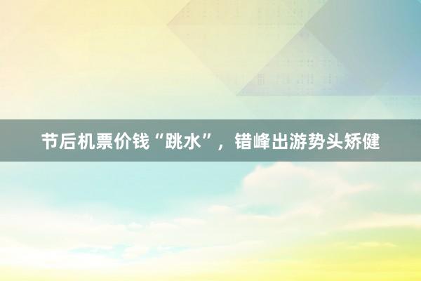 节后机票价钱“跳水”，错峰出游势头矫健