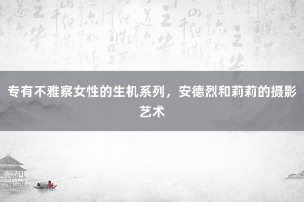 专有不雅察女性的生机系列，安德烈和莉莉的摄影艺术