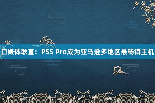 口嫌体耿直：PS5 Pro成为亚马逊多地区最畅销主机