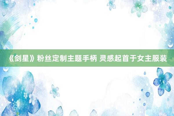 《剑星》粉丝定制主题手柄 灵感起首于女主服装
