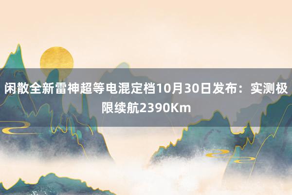 闲散全新雷神超等电混定档10月30日发布：实测极限续航2390Km