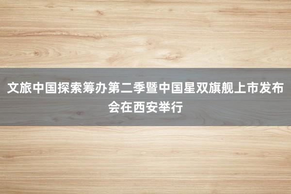 文旅中国探索筹办第二季暨中国星双旗舰上市发布会在西安举行